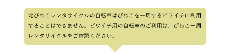 北びわこレンタサイクルの自転車は、びわこを一周するビワイチには利用できません。ビワイチ用の自転車のご利用は、びわこ一周レンタサイクルをご確認ください。